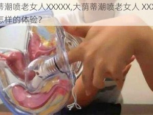 大荫蒂潮喷老女人XXXXX,大荫蒂潮喷老女人 XXX ，究竟是怎样的体验？