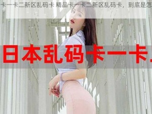 精品卡一卡二新区乱码卡 精品卡一卡二新区乱码卡，到底是怎么回事？