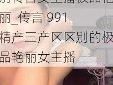 991精产三产区区别传言女主播极品艳丽_传言 991 精产三产区区别的极品艳丽女主播