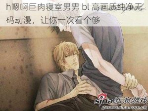 h嗯啊巨肉寝室男男 bl 高画质纯净无码动漫，让你一次看个够