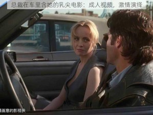 总裁在车里含她的乳尖电影：成人视频，激情演绎