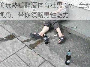 偷玩熟睡醉酒体育壮男 GV：全新视角，带你领略男性魅力