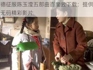 阿德征服陈玉滢五部曲百度云下载：提供高清无码精彩影片