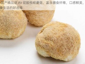 99 国产精品欲 AV 屁股视频蘑菇，富含膳食纤维，口感鲜美，是健康生活的好选择