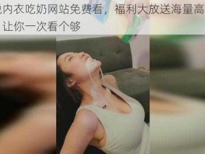 美女脱内衣吃奶网站免费看，福利大放送海量高清无码视频，让你一次看个够