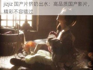 jizjiz 国产片挤奶出水：高品质国产影片，精彩不容错过