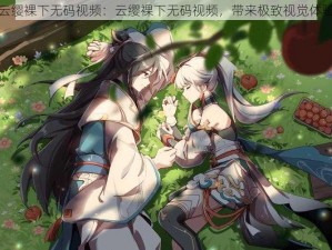 云缨裸下无码视频：云缨裸下无码视频，带来极致视觉体验