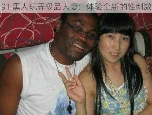 91 黑人玩弄极品人妻：体验全新的性刺激