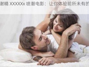 女人㴬精 XXXXXx 喷潮电影：让你体验前所未有的高潮快感