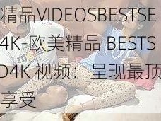 欧美精品VIDEOSBESTSEXHD4K-欧美精品 BESTSEXHD4K 视频：呈现最顶级的视觉享受