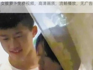 男女拔萝卜免费视频，高清画质，流畅播放，无广告骚扰