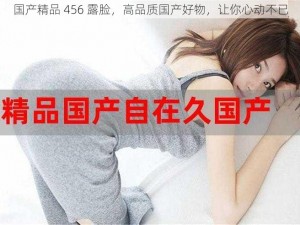 国产精品 456 露脸，高品质国产好物，让你心动不已