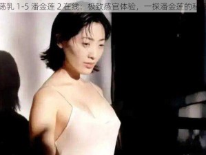 豪妇荡乳 1-5 潘金莲 2 在线：极致感官体验，一探潘金莲的私密世界