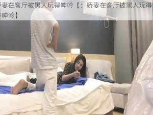 娇妻在客厅被黑人玩得呻吟【：娇妻在客厅被黑人玩得大声呻吟】