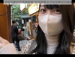 与子伦勾搭对白视频观看;如何观看与子伦勾搭对白视频？