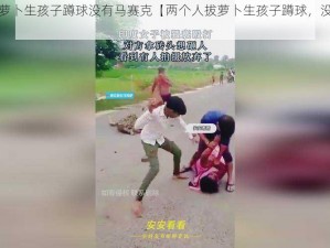 两个人拔萝卜生孩子蹲球没有马赛克【两个人拔萝卜生孩子蹲球，没有马赛克？】