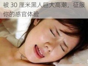 被 30 厘米黑人巨大高潮，征服你的感官体验