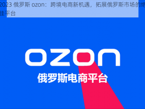 2023 俄罗斯 ozon：跨境电商新机遇，拓展俄罗斯市场的绝佳平台