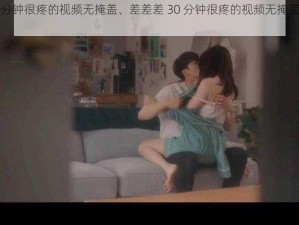 差差差30分钟很疼的视频无掩盖、差差差 30 分钟很疼的视频无掩盖，让你欲罢不能