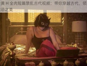 全黄 H 全肉短篇禁乱古代视频：带你穿越古代，领略禁忌之美