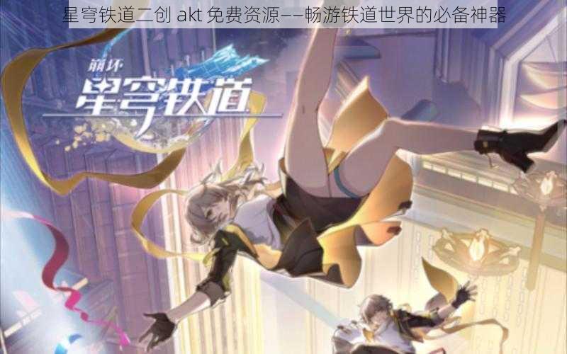 星穹铁道二创 akt 免费资源——畅游铁道世界的必备神器