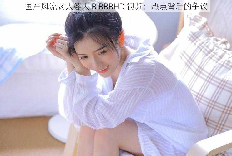 国产风流老太婆大 B BBBHD 视频：热点背后的争议