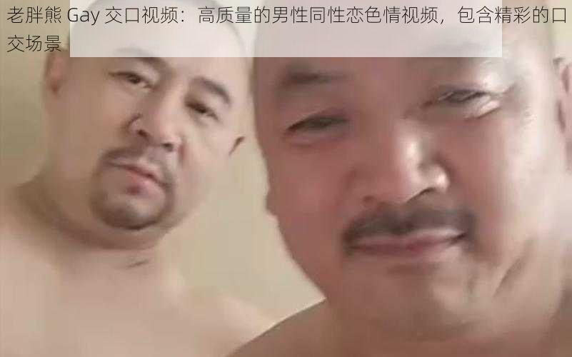 老胖熊 Gay 交口视频：高质量的男性同性恋色情视频，包含精彩的口交场景