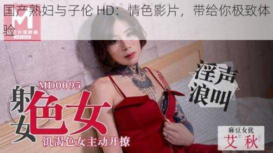 国产熟妇与子伦 HD：情色影片，带给你极致体验