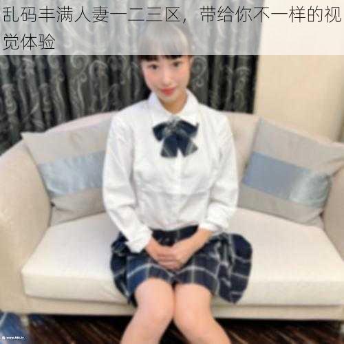 乱码丰满人妻一二三区，带给你不一样的视觉体验