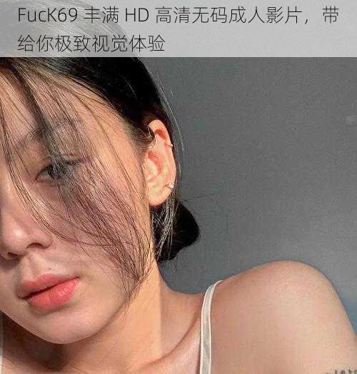 FucK69 丰满 HD 高清无码成人影片，带给你极致视觉体验