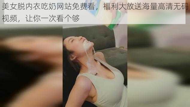 美女脱内衣吃奶网站免费看，福利大放送海量高清无码视频，让你一次看个够