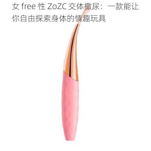 女 free 性 ZoZC 交体撒尿：一款能让你自由探索身体的情趣玩具