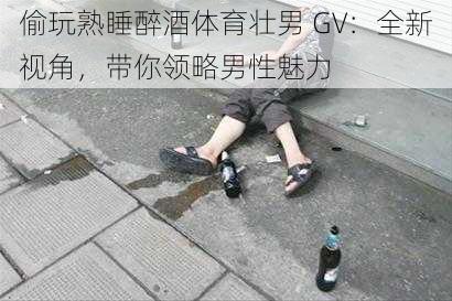 偷玩熟睡醉酒体育壮男 GV：全新视角，带你领略男性魅力