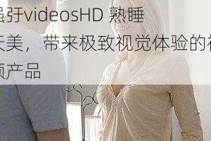 强弙videosHD 熟睡天美，带来极致视觉体验的视频产品