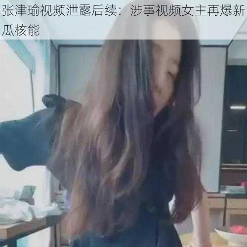 张津瑜视频泄露后续：涉事视频女主再爆新瓜核能