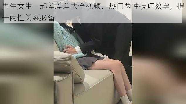 男生女生一起差差差大全视频，热门两性技巧教学，提升两性关系必备