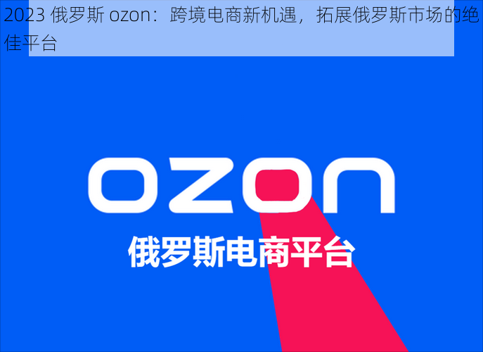 2023 俄罗斯 ozon：跨境电商新机遇，拓展俄罗斯市场的绝佳平台