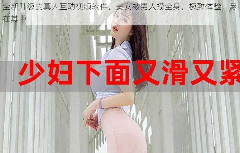 全新升级的真人互动视频软件，美女被男人摸全身，极致体验，尽在其中