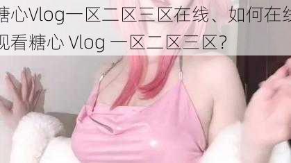 糖心Vlog一区二区三区在线、如何在线观看糖心 Vlog 一区二区三区？