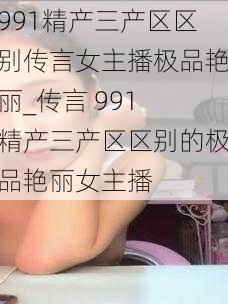 991精产三产区区别传言女主播极品艳丽_传言 991 精产三产区区别的极品艳丽女主播