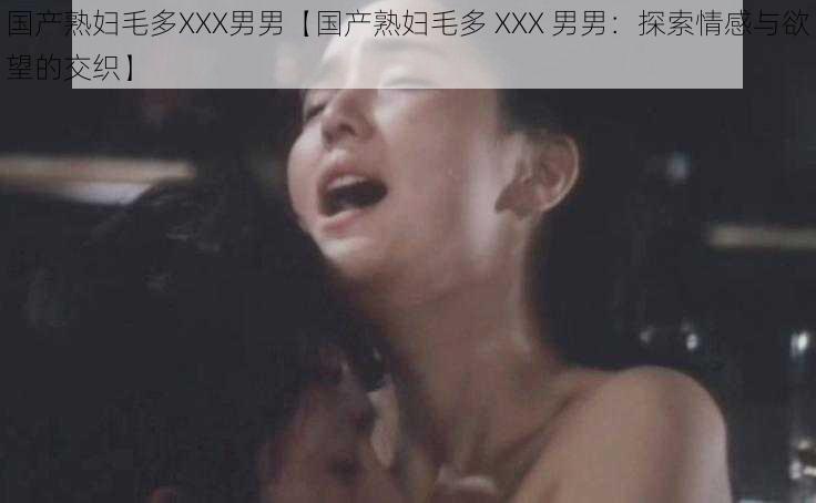 国产熟妇毛多XXX男男【国产熟妇毛多 XXX 男男：探索情感与欲望的交织】