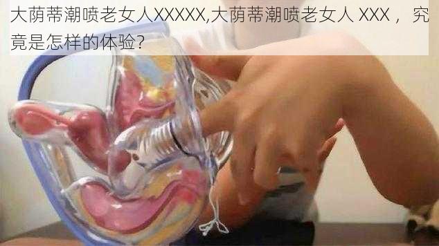 大荫蒂潮喷老女人XXXXX,大荫蒂潮喷老女人 XXX ，究竟是怎样的体验？