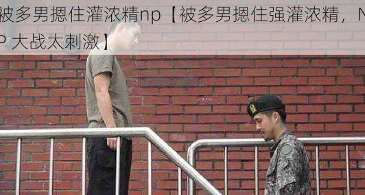 被多男摁住灌浓精np【被多男摁住强灌浓精，NP 大战太刺激】