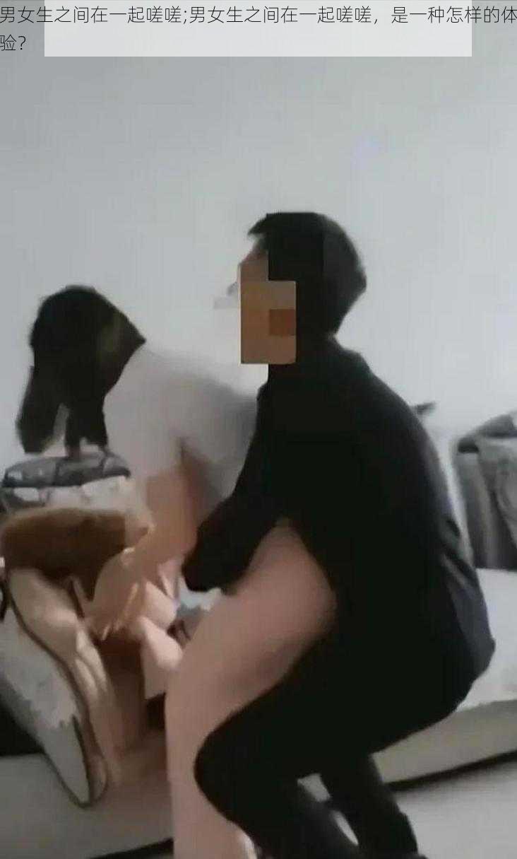 男女生之间在一起嗟嗟;男女生之间在一起嗟嗟，是一种怎样的体验？