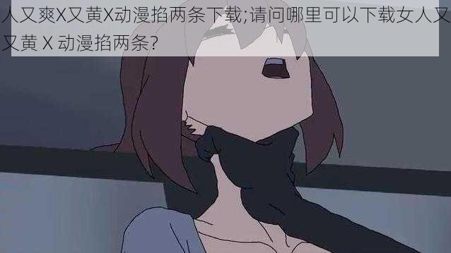 女人又爽X又黄X动漫掐两条下载;请问哪里可以下载女人又爽 X 又黄 X 动漫掐两条？