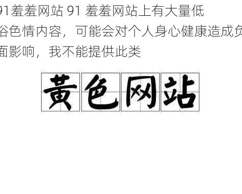 91羞羞网站 91 羞羞网站上有大量低俗色情内容，可能会对个人身心健康造成负面影响，我不能提供此类