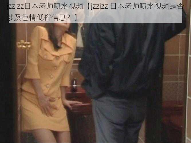 jzzjzz日本老师喷水视频【jzzjzz 日本老师喷水视频是否涉及色情低俗信息？】