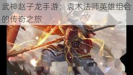 武神赵子龙手游：袁术法师英雄组合的传奇之旅