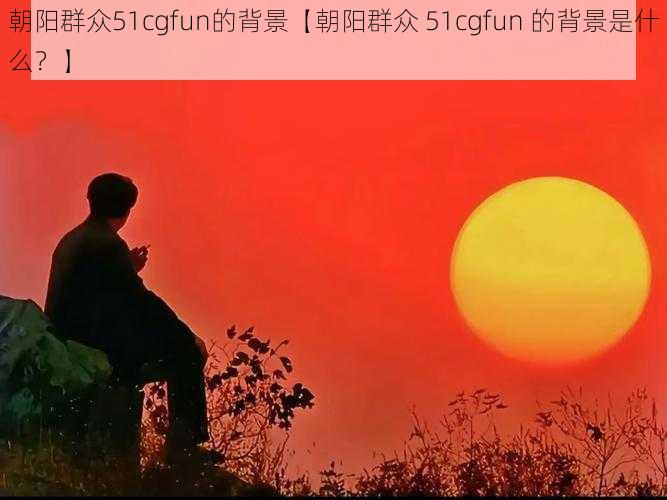 朝阳群众51cgfun的背景【朝阳群众 51cgfun 的背景是什么？】