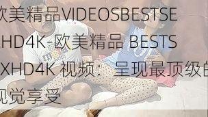 欧美精品VIDEOSBESTSEXHD4K-欧美精品 BESTSEXHD4K 视频：呈现最顶级的视觉享受